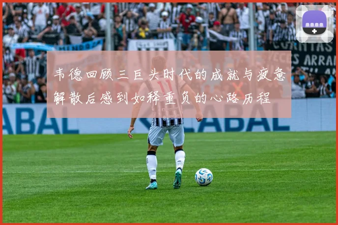 韦德回顾三巨头时代的成就与疲惫解散后感到如释重负的心路历程