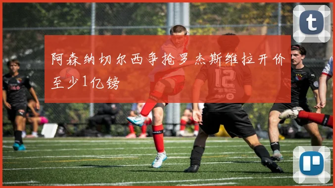 阿森纳切尔西争抢罗杰斯维拉开价至少1亿镑