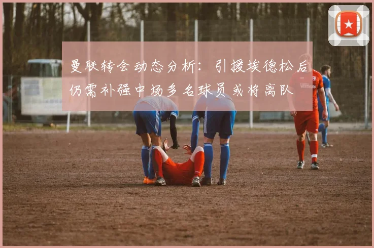 曼联转会动态分析：引援埃德松后仍需补强中场多名球员或将离队