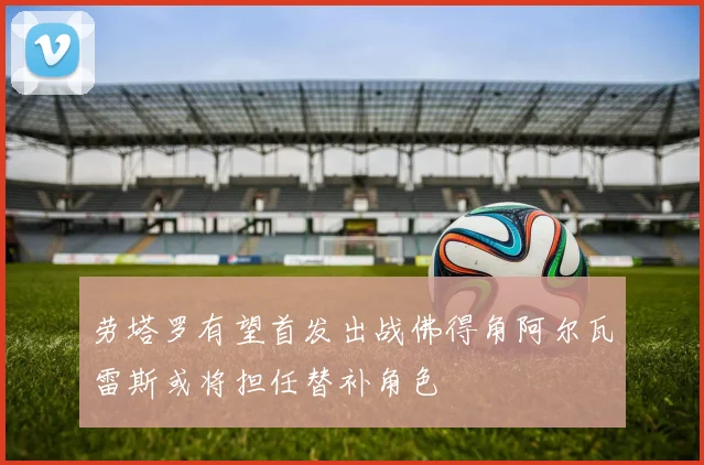 劳塔罗有望首发出战佛得角阿尔瓦雷斯或将担任替补角色