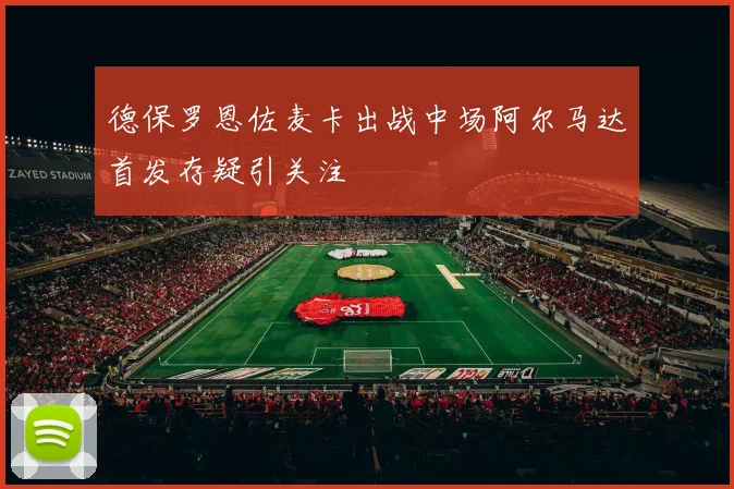 德保罗恩佐麦卡出战中场阿尔马达首发存疑引关注