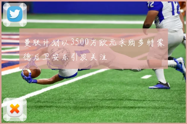曼联计划以3500万欧元求购多特蒙德后卫安东引发关注