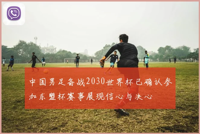 中国男足备战2030世界杯已确认参加东盟杯赛事展现信心与决心