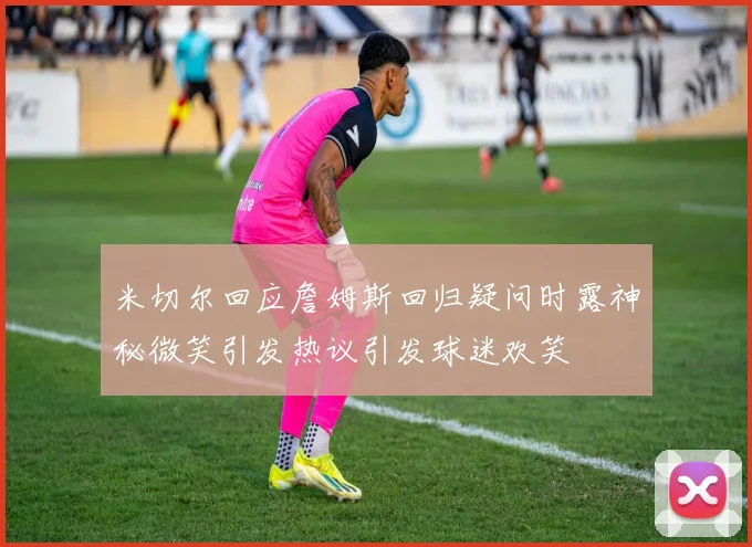 米切尔回应詹姆斯回归疑问时露神秘微笑引发热议引发球迷欢笑
