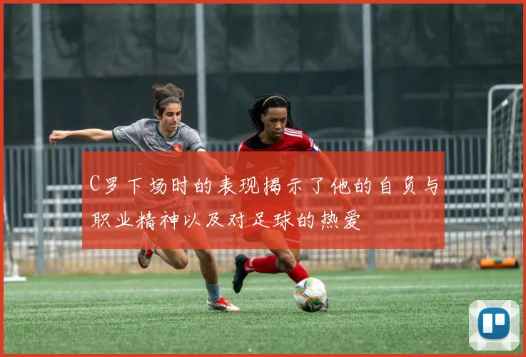 C罗下场时的表现揭示了他的自负与职业精神以及对足球的热爱