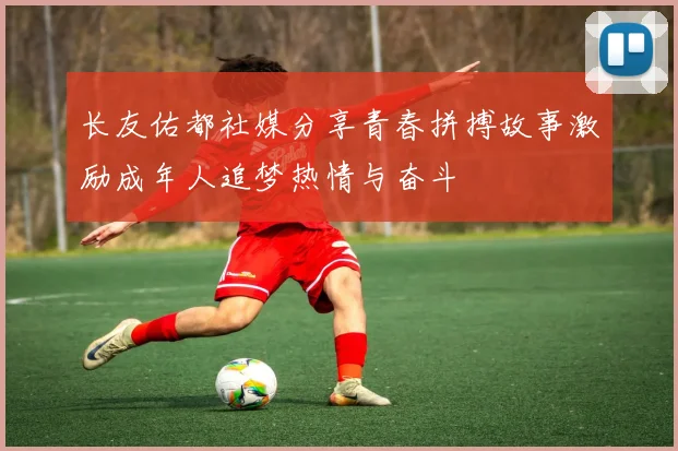 长友佑都社媒分享青春拼搏故事激励成年人追梦热情与奋斗