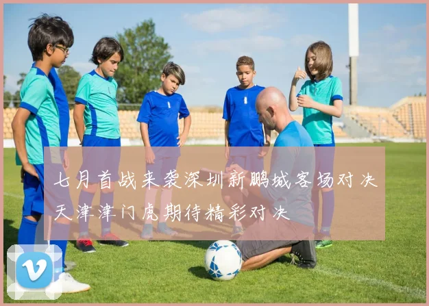七月首战来袭深圳新鹏城客场对决天津津门虎期待精彩对决