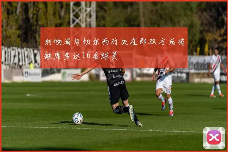 利物浦与切尔西对决在即双方或将缺席多达16名球员