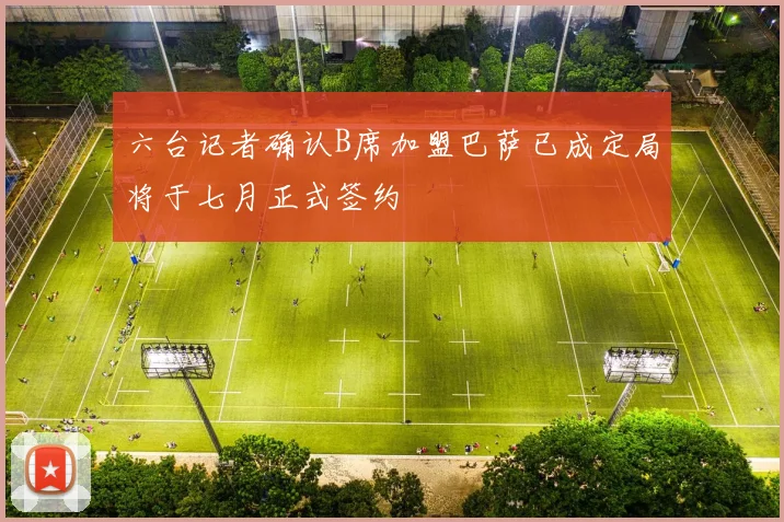 六台记者确认B席加盟巴萨已成定局将于七月正式签约