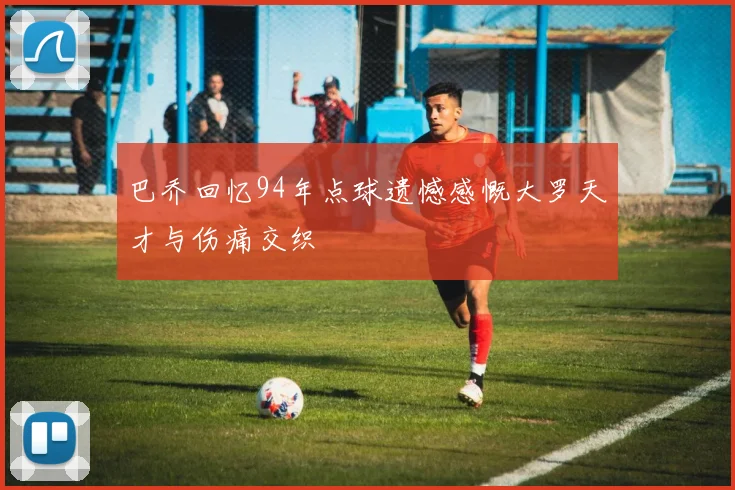 巴乔回忆94年点球遗憾感慨大罗天才与伤痛交织