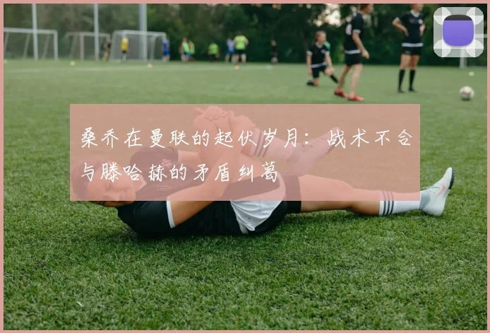 桑乔在曼联的起伏岁月：战术不合与滕哈赫的矛盾纠葛